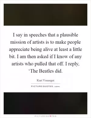 I say in speeches that a plausible mission of artists is to make people appreciate being alive at least a little bit. I am then asked if I know of any artists who pulled that off. I reply, ‘The Beatles did Picture Quote #1