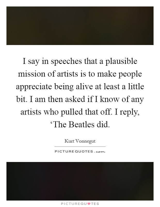 I say in speeches that a plausible mission of artists is to make people appreciate being alive at least a little bit. I am then asked if I know of any artists who pulled that off. I reply, ‘The Beatles did Picture Quote #1
