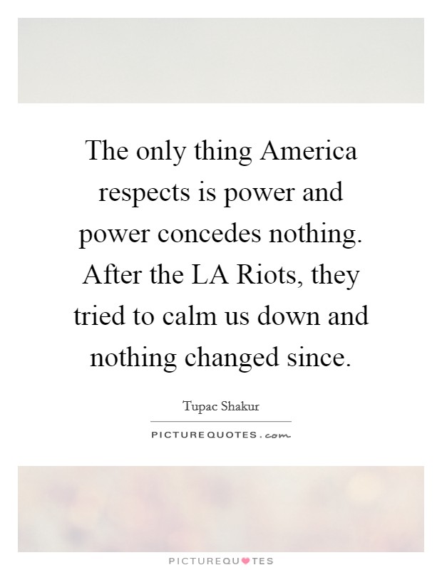 The only thing America respects is power and power concedes nothing. After the LA Riots, they tried to calm us down and nothing changed since Picture Quote #1