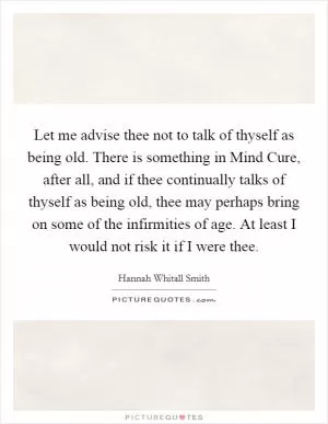 Let me advise thee not to talk of thyself as being old. There is something in Mind Cure, after all, and if thee continually talks of thyself as being old, thee may perhaps bring on some of the infirmities of age. At least I would not risk it if I were thee Picture Quote #1