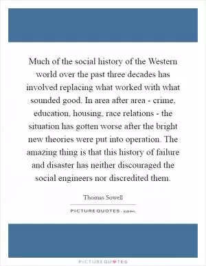 Much of the social history of the Western world over the past three decades has involved replacing what worked with what sounded good. In area after area - crime, education, housing, race relations - the situation has gotten worse after the bright new theories were put into operation. The amazing thing is that this history of failure and disaster has neither discouraged the social engineers nor discredited them Picture Quote #1