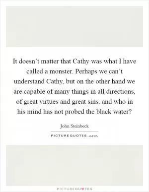 It doesn’t matter that Cathy was what I have called a monster. Perhaps we can’t understand Cathy, but on the other hand we are capable of many things in all directions, of great virtues and great sins. and who in his mind has not probed the black water? Picture Quote #1