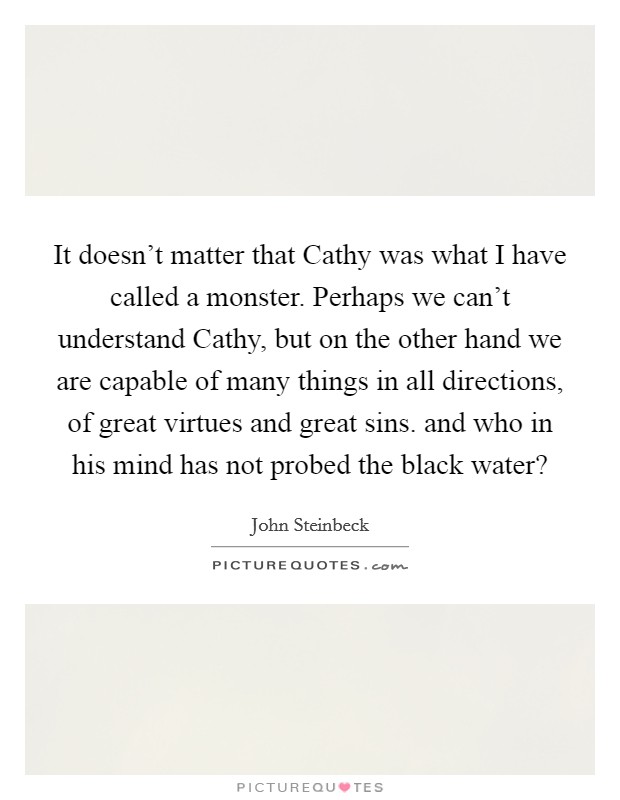 It doesn't matter that Cathy was what I have called a monster. Perhaps we can't understand Cathy, but on the other hand we are capable of many things in all directions, of great virtues and great sins. and who in his mind has not probed the black water? Picture Quote #1