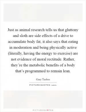Just as animal research tells us that gluttony and sloth are side effects of a drive to accumulate body fat, it also says that eating in moderation and being physically active (literally, having the energy to exercise) are not evidence of moral rectitude. Rather, they’re the metabolic benefits of a body that’s programmed to remain lean Picture Quote #1
