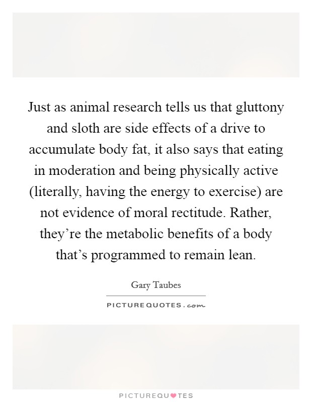 Just as animal research tells us that gluttony and sloth are side effects of a drive to accumulate body fat, it also says that eating in moderation and being physically active (literally, having the energy to exercise) are not evidence of moral rectitude. Rather, they're the metabolic benefits of a body that's programmed to remain lean Picture Quote #1