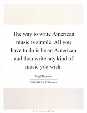 The way to write American music is simple. All you have to do is be an American and then write any kind of music you wish Picture Quote #1
