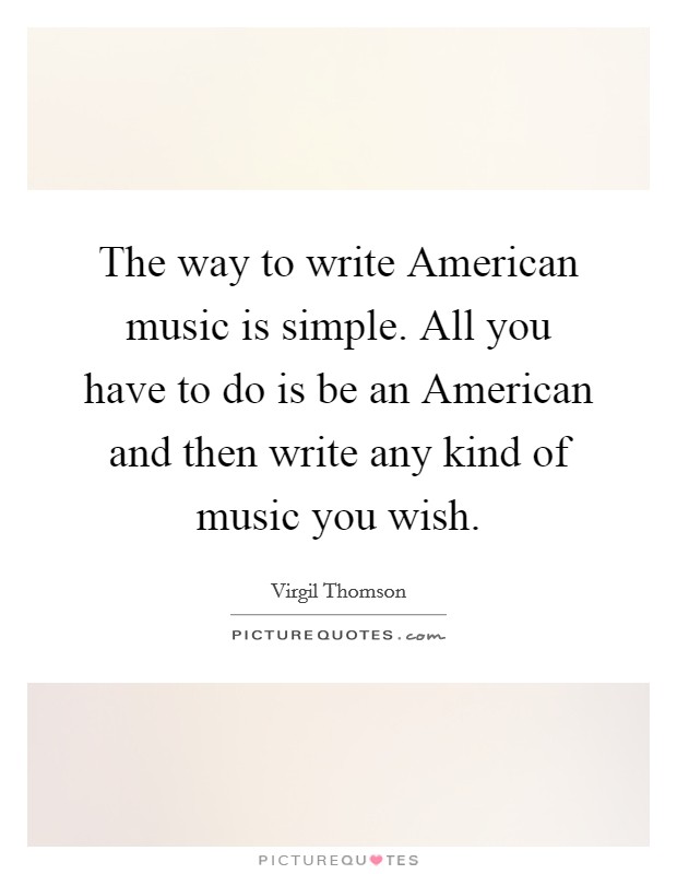 The way to write American music is simple. All you have to do is be an American and then write any kind of music you wish Picture Quote #1