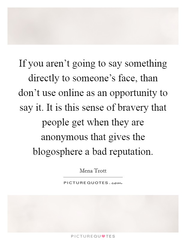 If you aren't going to say something directly to someone's face, than don't use online as an opportunity to say it. It is this sense of bravery that people get when they are anonymous that gives the blogosphere a bad reputation Picture Quote #1