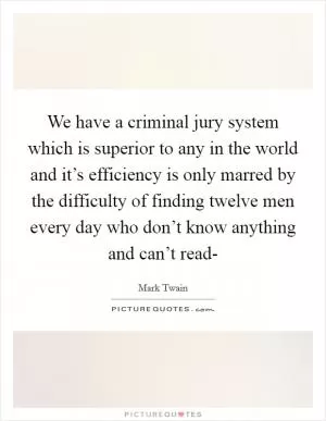 We have a criminal jury system which is superior to any in the world and it’s efficiency is only marred by the difficulty of finding twelve men every day who don’t know anything and can’t read- Picture Quote #1
