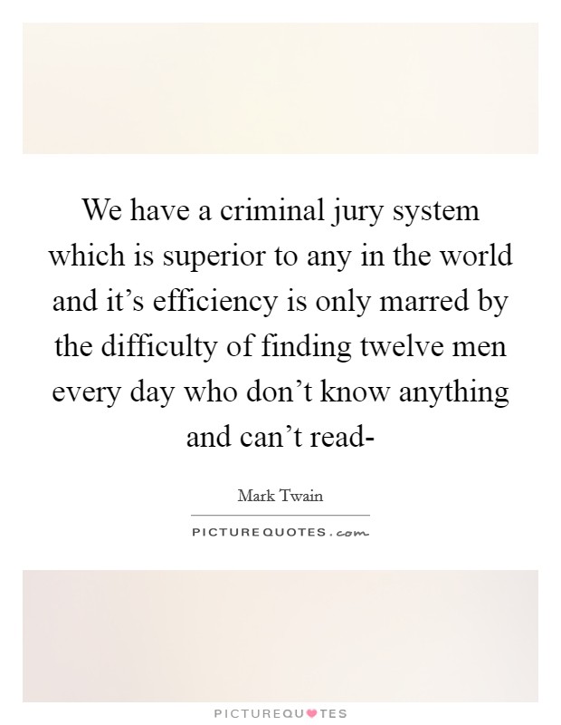 We have a criminal jury system which is superior to any in the world and it's efficiency is only marred by the difficulty of finding twelve men every day who don't know anything and can't read- Picture Quote #1
