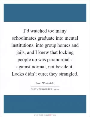 I’d watched too many schoolmates graduate into mental institutions, into group homes and jails, and I knew that locking people up was paranormal - against normal, not beside it. Locks didn’t cure; they strangled Picture Quote #1
