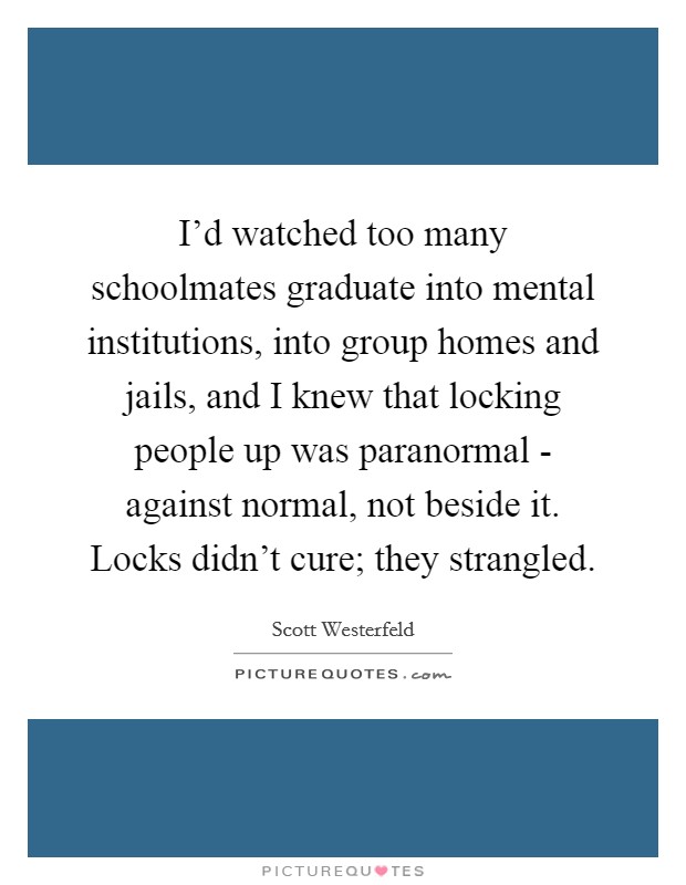 I'd watched too many schoolmates graduate into mental institutions, into group homes and jails, and I knew that locking people up was paranormal - against normal, not beside it. Locks didn't cure; they strangled Picture Quote #1