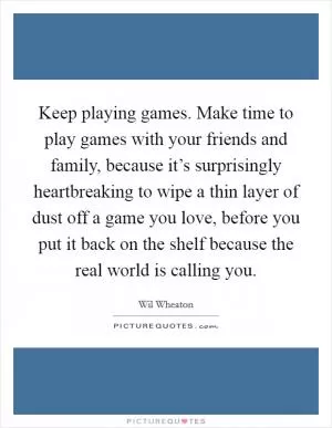 Keep playing games. Make time to play games with your friends and family, because it’s surprisingly heartbreaking to wipe a thin layer of dust off a game you love, before you put it back on the shelf because the real world is calling you Picture Quote #1