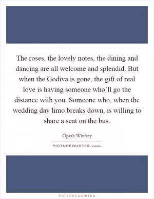 The roses, the lovely notes, the dining and dancing are all welcome and splendid. But when the Godiva is gone, the gift of real love is having someone who’ll go the distance with you. Someone who, when the wedding day limo breaks down, is willing to share a seat on the bus Picture Quote #1