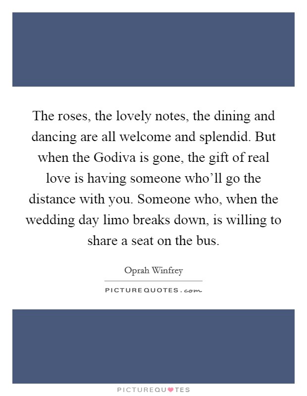 The roses, the lovely notes, the dining and dancing are all welcome and splendid. But when the Godiva is gone, the gift of real love is having someone who'll go the distance with you. Someone who, when the wedding day limo breaks down, is willing to share a seat on the bus Picture Quote #1