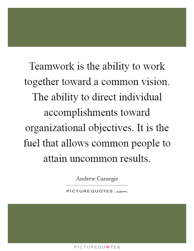 Teamwork is the ability to work together toward a common vision. The ability to direct individual accomplishments toward organizational objectives. It is the fuel that allows common people to attain uncommon results Picture Quote #1
