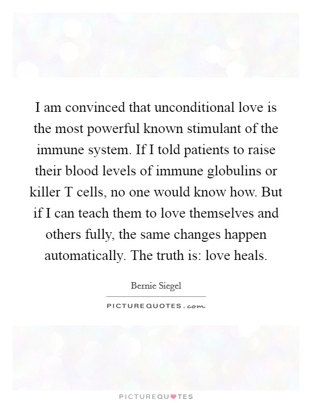 I am convinced that unconditional love is the most powerful known stimulant of the immune system. If I told patients to raise their blood levels of immune globulins or killer T cells, no one would know how. But if I can teach them to love themselves and others fully, the same changes happen automatically. The truth is: love heals Picture Quote #1