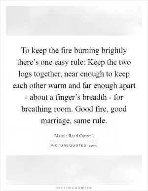 To keep the fire burning brightly there’s one easy rule: Keep the two logs together, near enough to keep each other warm and far enough apart - about a finger’s breadth - for breathing room. Good fire, good marriage, same rule Picture Quote #1