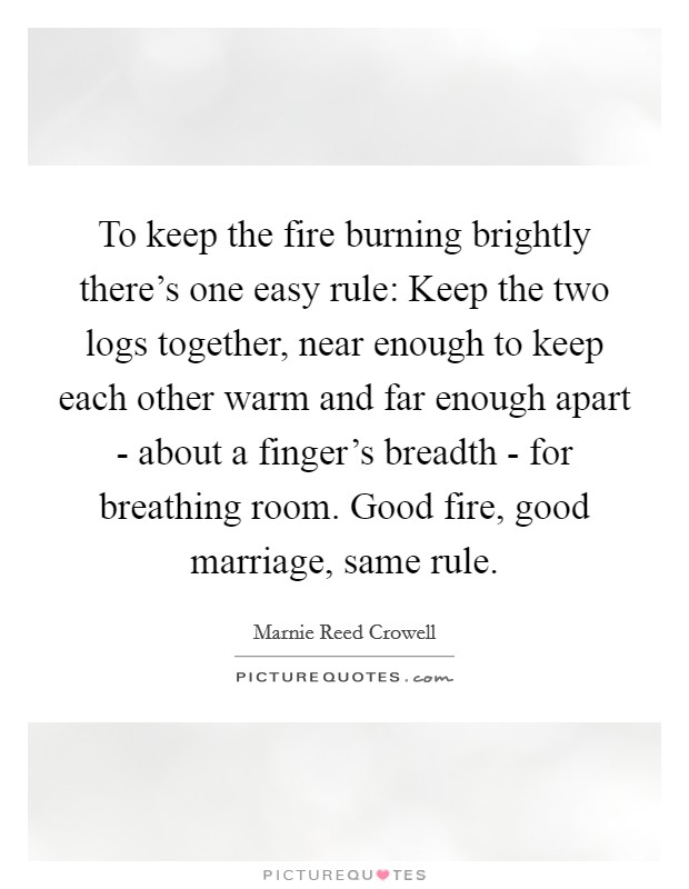 To keep the fire burning brightly there's one easy rule: Keep the two logs together, near enough to keep each other warm and far enough apart - about a finger's breadth - for breathing room. Good fire, good marriage, same rule Picture Quote #1