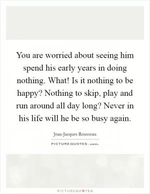 You are worried about seeing him spend his early years in doing nothing. What! Is it nothing to be happy? Nothing to skip, play and run around all day long? Never in his life will he be so busy again Picture Quote #1