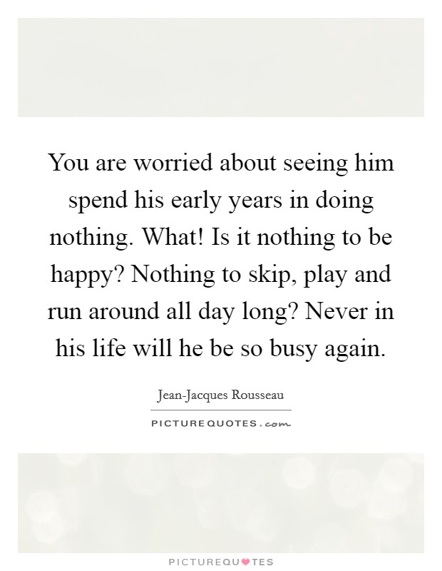 You are worried about seeing him spend his early years in doing nothing. What! Is it nothing to be happy? Nothing to skip, play and run around all day long? Never in his life will he be so busy again Picture Quote #1