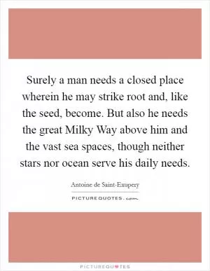 Surely a man needs a closed place wherein he may strike root and, like the seed, become. But also he needs the great Milky Way above him and the vast sea spaces, though neither stars nor ocean serve his daily needs Picture Quote #1