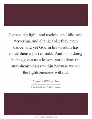 Leaves are light, and useless, and idle, and wavering, and changeable; they even dance; and yet God in his wisdom has made them a part of oaks. And in so doing he has given us a lesson, not to deny the stout-heartedness within because we see the lightsomeness without Picture Quote #1