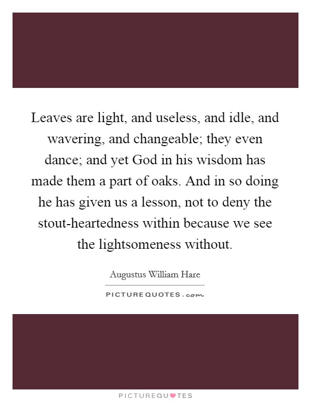 Leaves are light, and useless, and idle, and wavering, and changeable; they even dance; and yet God in his wisdom has made them a part of oaks. And in so doing he has given us a lesson, not to deny the stout-heartedness within because we see the lightsomeness without Picture Quote #1