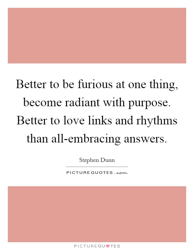 Better to be furious at one thing, become radiant with purpose. Better to love links and rhythms than all-embracing answers Picture Quote #1