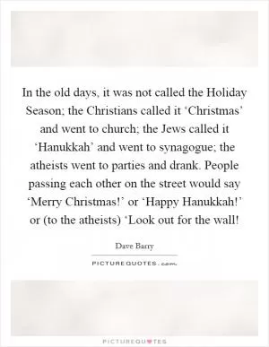 In the old days, it was not called the Holiday Season; the Christians called it ‘Christmas’ and went to church; the Jews called it ‘Hanukkah’ and went to synagogue; the atheists went to parties and drank. People passing each other on the street would say ‘Merry Christmas!’ or ‘Happy Hanukkah!’ or (to the atheists) ‘Look out for the wall! Picture Quote #1