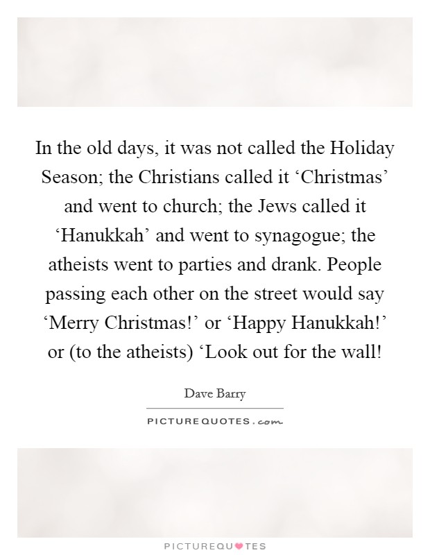 In the old days, it was not called the Holiday Season; the Christians called it ‘Christmas' and went to church; the Jews called it ‘Hanukkah' and went to synagogue; the atheists went to parties and drank. People passing each other on the street would say ‘Merry Christmas!' or ‘Happy Hanukkah!' or (to the atheists) ‘Look out for the wall! Picture Quote #1