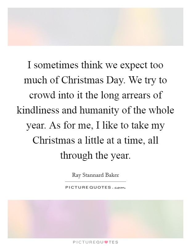 I sometimes think we expect too much of Christmas Day. We try to crowd into it the long arrears of kindliness and humanity of the whole year. As for me, I like to take my Christmas a little at a time, all through the year Picture Quote #1