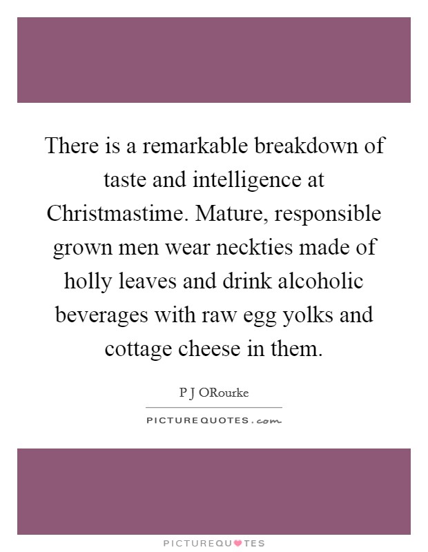 There is a remarkable breakdown of taste and intelligence at Christmastime. Mature, responsible grown men wear neckties made of holly leaves and drink alcoholic beverages with raw egg yolks and cottage cheese in them Picture Quote #1