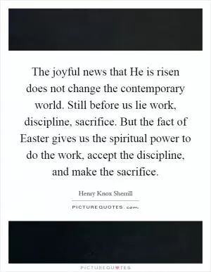 The joyful news that He is risen does not change the contemporary world. Still before us lie work, discipline, sacrifice. But the fact of Easter gives us the spiritual power to do the work, accept the discipline, and make the sacrifice Picture Quote #1