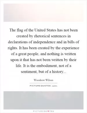 The flag of the United States has not been created by rhetorical sentences in declarations of independence and in bills of rights. It has been created by the experience of a great people, and nothing is written upon it that has not been written by their life. It is the embodiment, not of a sentiment, but of a history Picture Quote #1