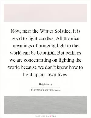 Now, near the Winter Solstice, it is good to light candles. All the nice meanings of bringing light to the world can be beautiful. But perhaps we are concentrating on lighting the world because we don’t know how to light up our own lives Picture Quote #1