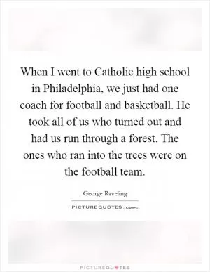When I went to Catholic high school in Philadelphia, we just had one coach for football and basketball. He took all of us who turned out and had us run through a forest. The ones who ran into the trees were on the football team Picture Quote #1
