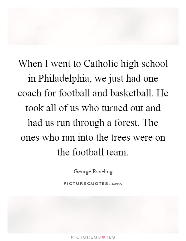 When I went to Catholic high school in Philadelphia, we just had one coach for football and basketball. He took all of us who turned out and had us run through a forest. The ones who ran into the trees were on the football team Picture Quote #1