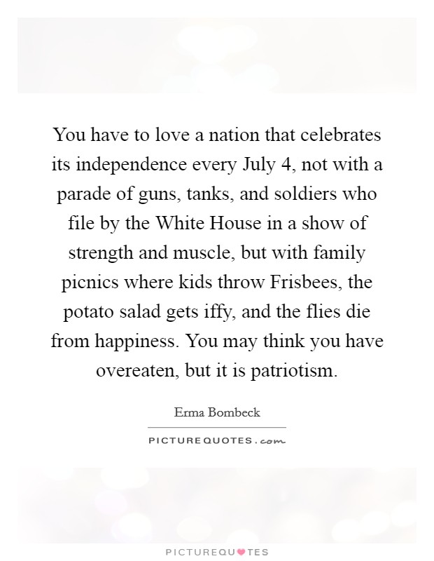 You have to love a nation that celebrates its independence every July 4, not with a parade of guns, tanks, and soldiers who file by the White House in a show of strength and muscle, but with family picnics where kids throw Frisbees, the potato salad gets iffy, and the flies die from happiness. You may think you have overeaten, but it is patriotism Picture Quote #1