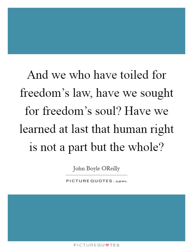 And we who have toiled for freedom's law, have we sought for freedom's soul? Have we learned at last that human right is not a part but the whole? Picture Quote #1