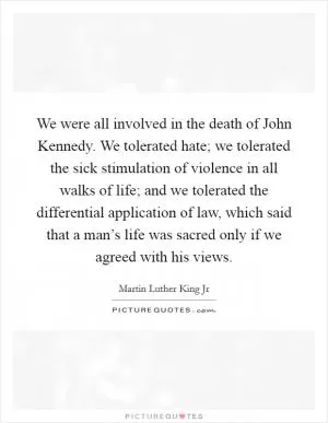 We were all involved in the death of John Kennedy. We tolerated hate; we tolerated the sick stimulation of violence in all walks of life; and we tolerated the differential application of law, which said that a man’s life was sacred only if we agreed with his views Picture Quote #1