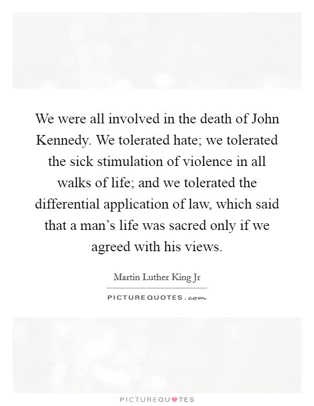 We were all involved in the death of John Kennedy. We tolerated hate; we tolerated the sick stimulation of violence in all walks of life; and we tolerated the differential application of law, which said that a man's life was sacred only if we agreed with his views Picture Quote #1