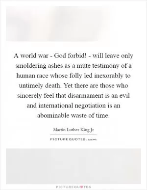A world war - God forbid! - will leave only smoldering ashes as a mute testimony of a human race whose folly led inexorably to untimely death. Yet there are those who sincerely feel that disarmament is an evil and international negotiation is an abominable waste of time Picture Quote #1