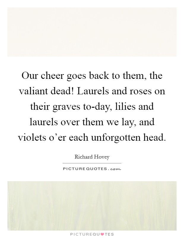 Our cheer goes back to them, the valiant dead! Laurels and roses on their graves to-day, lilies and laurels over them we lay, and violets o'er each unforgotten head Picture Quote #1