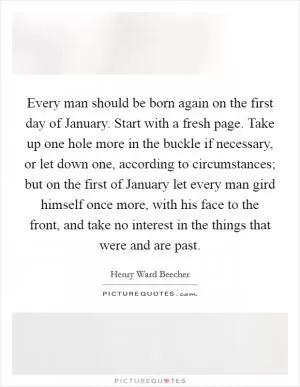 Every man should be born again on the first day of January. Start with a fresh page. Take up one hole more in the buckle if necessary, or let down one, according to circumstances; but on the first of January let every man gird himself once more, with his face to the front, and take no interest in the things that were and are past Picture Quote #1