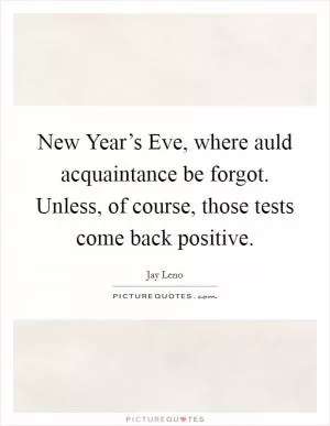 New Year’s Eve, where auld acquaintance be forgot. Unless, of course, those tests come back positive Picture Quote #1