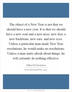 The object of a New Year is not that we should have a new year. It is that we should have a new soul and a new nose; new feet, a new backbone, new ears, and new eyes. Unless a particular man made New Year resolutions, he would make no resolutions. Unless a man starts afresh about things, he will certainly do nothing effective Picture Quote #1