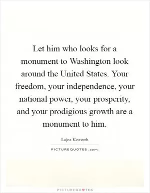 Let him who looks for a monument to Washington look around the United States. Your freedom, your independence, your national power, your prosperity, and your prodigious growth are a monument to him Picture Quote #1