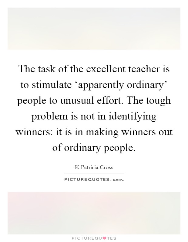 The task of the excellent teacher is to stimulate ‘apparently ordinary' people to unusual effort. The tough problem is not in identifying winners: it is in making winners out of ordinary people Picture Quote #1