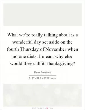 What we’re really talking about is a wonderful day set aside on the fourth Thursday of November when no one diets. I mean, why else would they call it Thanksgiving? Picture Quote #1